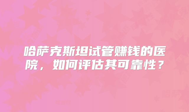 哈萨克斯坦试管赚钱的医院,如何评估其可靠性?