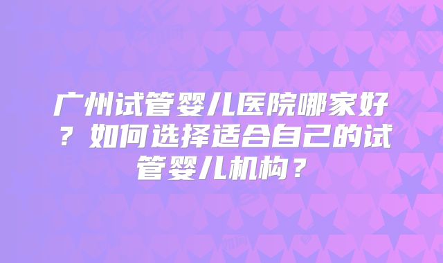 广州试管婴儿医院哪家好?如何选择适合自己的试管婴儿机构?