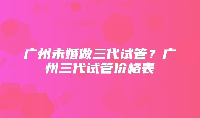 广州未婚做三代试管?广州三代试管价格表