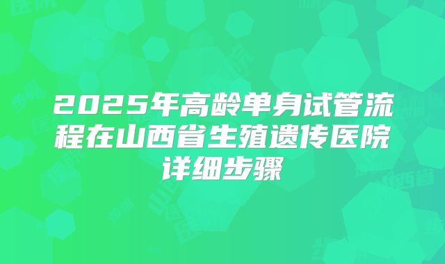 2025年高龄单身试管流程在山西省生殖遗传医院详细步骤