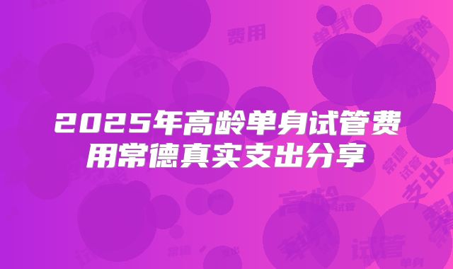 2025年高龄单身试管费用常德真实支出分享