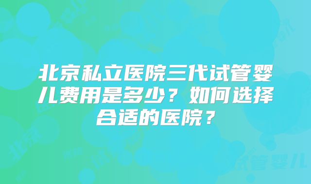 北京私立医院三代试管婴儿费用是多少?如何选择合适的医院?