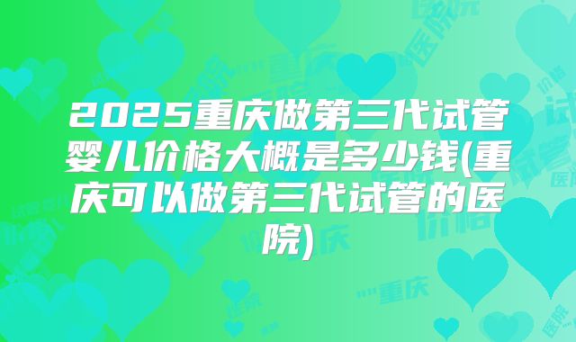 2025重庆做第三代试管婴儿价格大概是多少钱(重庆可以做第三代试管的医院)