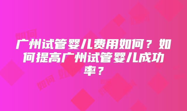 广州试管婴儿费用如何?如何提高广州试管婴儿成功率?