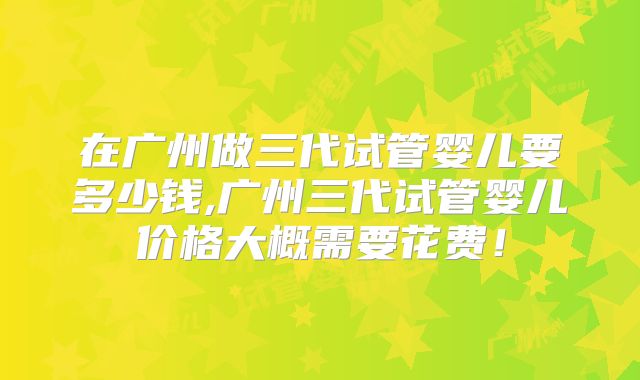 在广州做三代试管婴儿要多少钱,广州三代试管婴儿价格大概需要花费!
