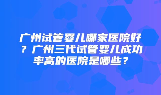 广州试管婴儿哪家医院好？广州三代试管婴儿成功率高的医院是哪些？