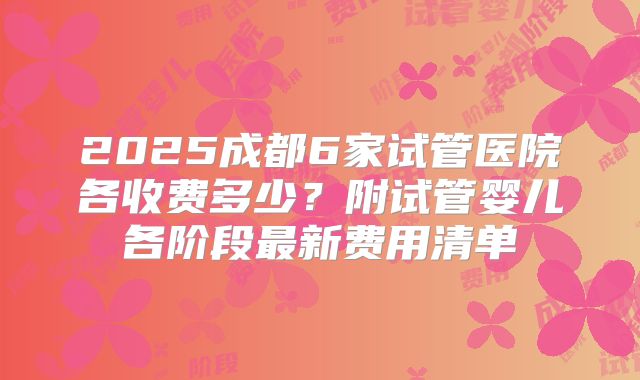 2025成都6家试管医院各收费多少?附试管婴儿各阶段最新费用清单