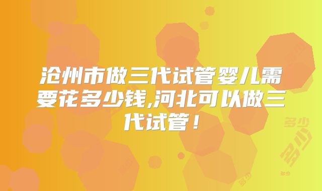 沧州市做三代试管婴儿需要花多少钱,河北可以做三代试管！