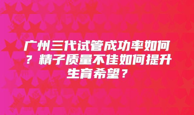 广州三代试管成功率如何?精子质量不佳如何提升生育希望?
