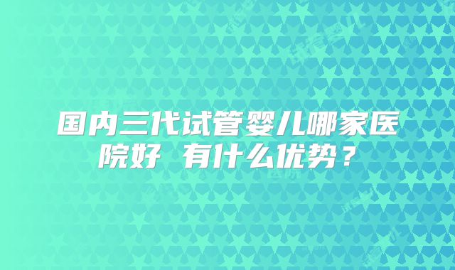 国内三代试管婴儿哪家医院好 有什么优势?