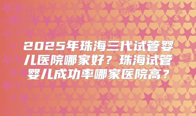 2025年珠海三代试管婴儿医院哪家好？珠海试管婴儿成功率哪家医院高？