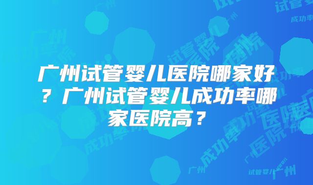 广州试管婴儿医院哪家好?广州试管婴儿成功率哪家医院高?