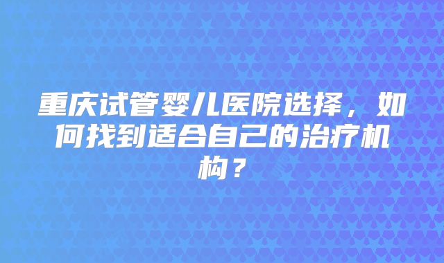 重庆试管婴儿医院选择，如何找到适合自己的治疗机构？