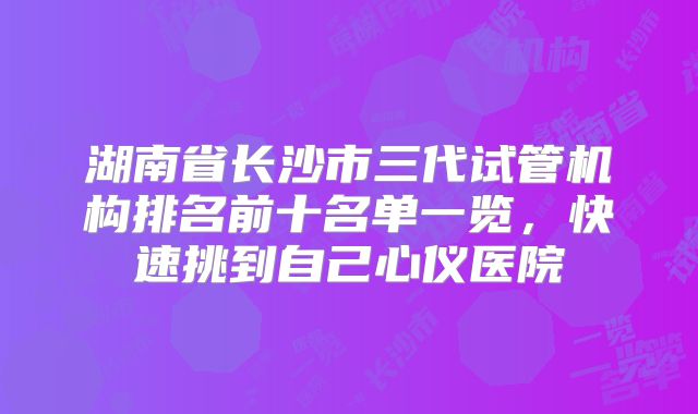 湖南省长沙市三代试管机构排名前十名单一览，快速挑到自己心仪医院
