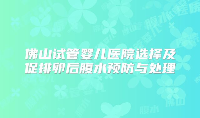 佛山试管婴儿医院选择及促排卵后腹水预防与处理
