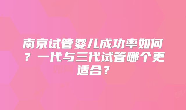 南京试管婴儿成功率如何?一代与三代试管哪个更适合?
