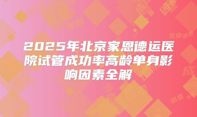2025年北京家恩德运医院试管成功率高龄单身影响因素全解