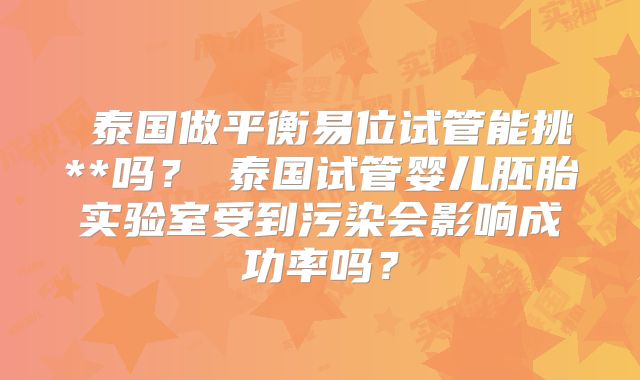 ‌泰国做平衡易位试管能挑**吗？‌泰国试管婴儿胚胎实验室受到污染会影响成功率吗？