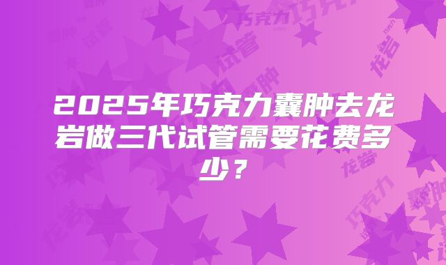 2025年巧克力囊肿去龙岩做三代试管需要花费多少？