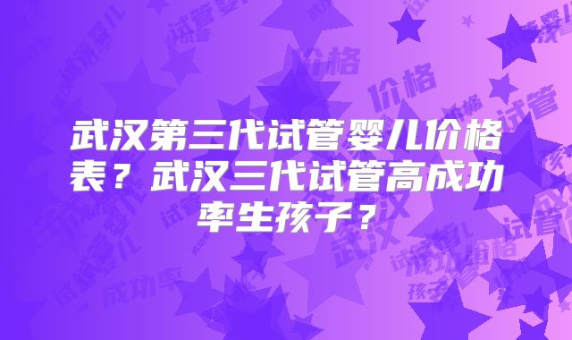 武汉第三代试管婴儿价格表?武汉三代试管高成功率生孩子?