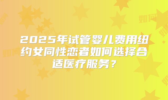 2025年试管婴儿费用纽约女同性恋者如何选择合适医疗服务?
