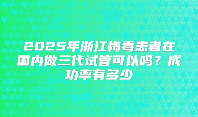 2025年浙江梅毒患者在国内做三代试管可以吗？成功率有多少