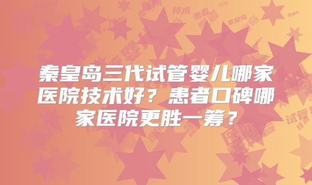 秦皇岛三代试管婴儿哪家医院技术好?患者口碑哪家医院更胜一筹?