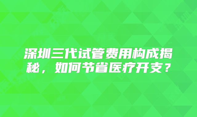 深圳三代试管费用构成揭秘,如何节省医疗开支?