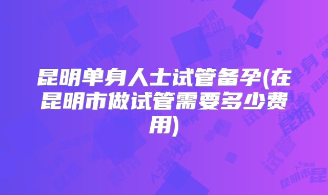 昆明单身人士试管备孕(在昆明市做试管需要多少费用)
