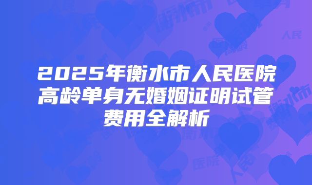 2025年衡水市人民医院高龄单身无婚姻证明试管费用全解析