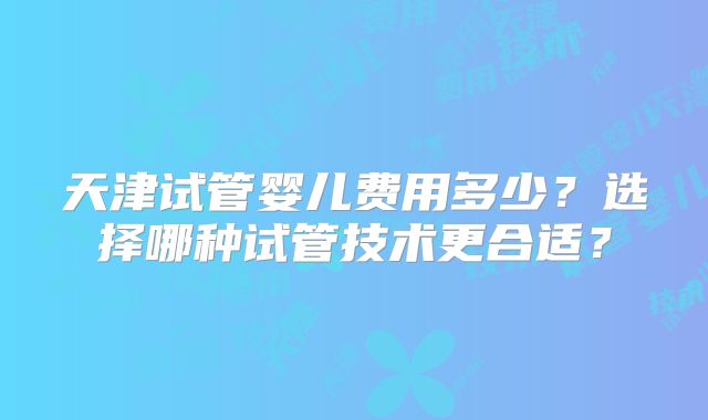 天津试管婴儿费用多少？选择哪种试管技术更合适？