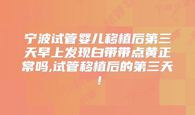 宁波试管婴儿移植后第三天早上发现白带带点黄正常吗,试管移植后的第三天!