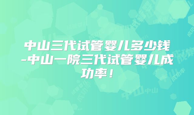 中山三代试管婴儿多少钱-中山一院三代试管婴儿成功率!