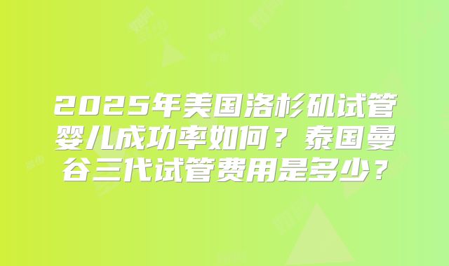 2025年美国洛杉矶试管婴儿成功率如何?泰国曼谷三代试管费用是多少?
