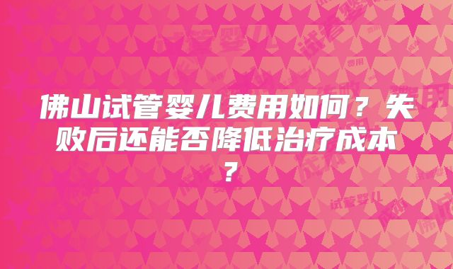 佛山试管婴儿费用如何?失败后还能否降低治疗成本?