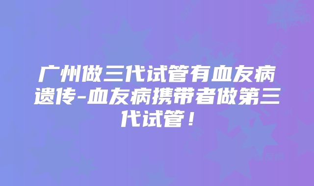 广州做三代试管有血友病遗传-血友病携带者做第三代试管!
