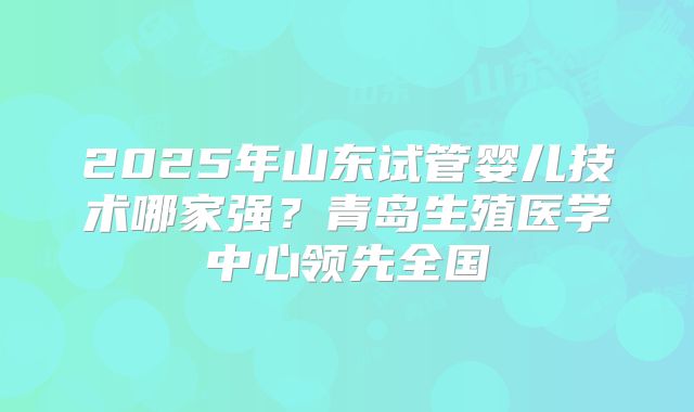2025年山东试管婴儿技术哪家强?青岛生殖医学中心领先全国