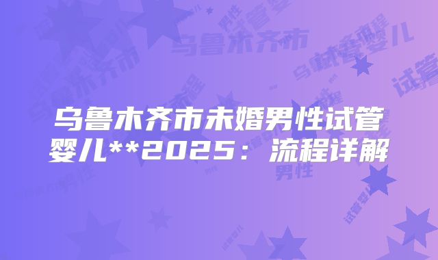 乌鲁木齐市未婚男性试管婴儿**2025:流程详解