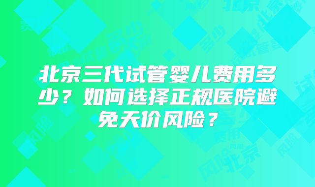 北京三代试管婴儿费用多少?如何选择正规医院避免天价风险?