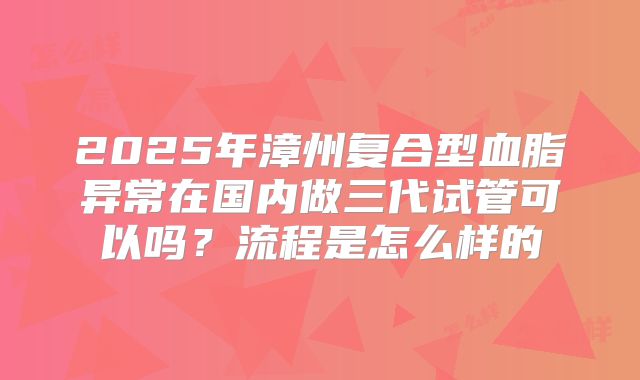 2025年漳州复合型血脂异常在国内做三代试管可以吗?流程是怎么样的