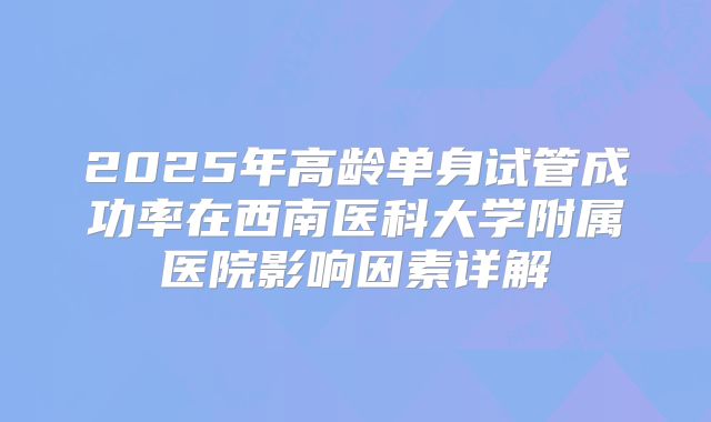 2025年高龄单身试管成功率在西南医科大学附属医院影响因素详解
