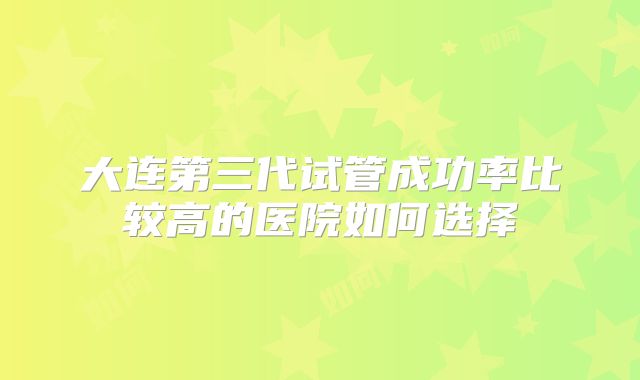 大连第三代试管成功率比较高的医院如何选择