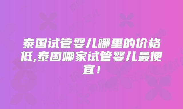 泰国试管婴儿哪里的价格低,泰国哪家试管婴儿最便宜!