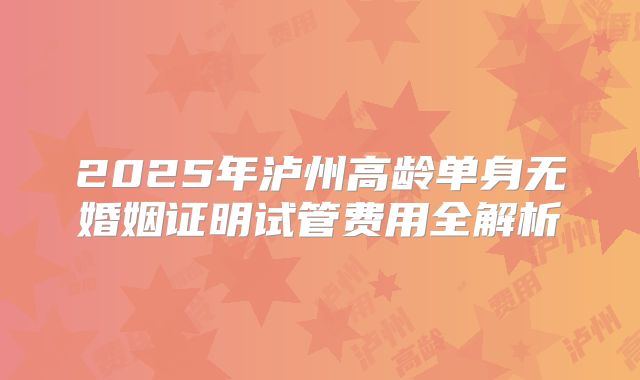 2025年泸州高龄单身无婚姻证明试管费用全解析