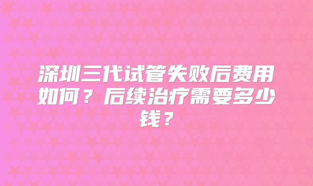 深圳三代试管失败后费用如何？后续治疗需要多少钱？