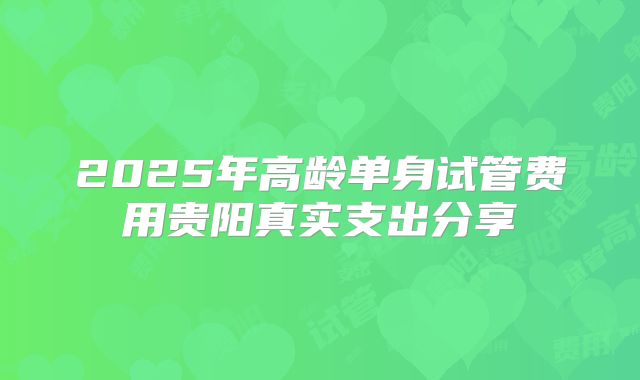 2025年高龄单身试管费用贵阳真实支出分享