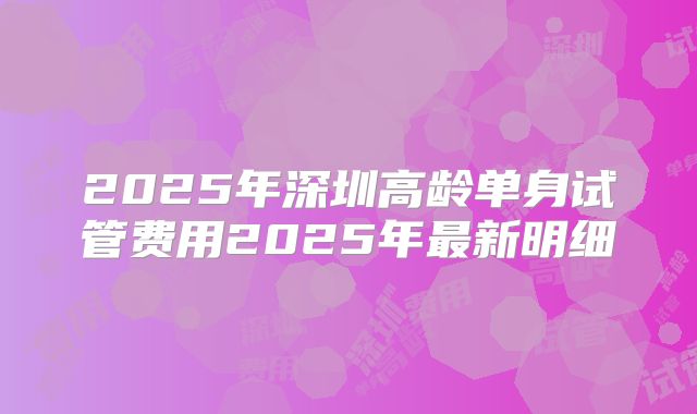 2025年深圳高龄单身试管费用2025年最新明细