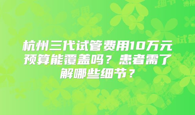 杭州三代试管费用10万元预算能覆盖吗?患者需了解哪些细节?