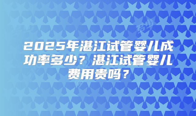 2025年湛江试管婴儿成功率多少?湛江试管婴儿费用贵吗?