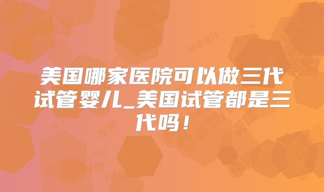 美国哪家医院可以做三代试管婴儿_美国试管都是三代吗!